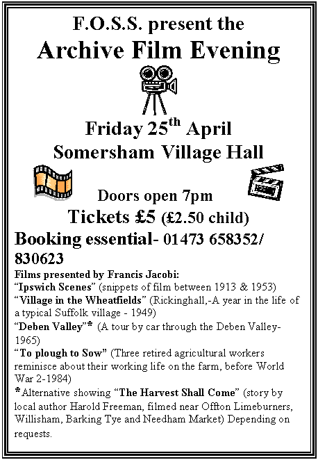 Text Box: F.O.S.S. present the  Archive Film Evening       Friday 25th April  Somersham Village Hall       Doors open 7pm           Tickets &pound;5 (&pound;2.50 child)  Booking essential- 01473 658352/ 830623  Films presented by Francis Jacobi:  &ldquo;Ipswich Scenes&rdquo; (snippets of film between 1913 & 1953)  &ldquo;Village in the Wheatfields&rdquo; (Rickinghall,-A year in the life of a typical Suffolk village - 1949)  &ldquo;Deben Valley&rdquo;* (A tour by car through the Deben Valley- 1965)  &ldquo;To plough to Sow&rdquo; (Three retired agricultural workers reminisce about their working life on the farm, before World War 2-1984)  *Alternative showing &ldquo;The Harvest Shall Come&rdquo; (story by local author Harold Freeman, filmed near Offton Limeburners, Willisham, Barking Tye and Needham Market) Depending on requests.  